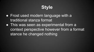 Style
● Frost used modern language with a
traditional stanza format
● This was seen as experimental from a
context perspective however from a format
stance he changed nothing
 