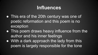 Influences
● This era of the 20th century was one of
poetic reformation and this poem is no
exception
● This poem draws heavy influence from the
author and his inner feelings
● With a dark approach the lady from this
poem is largely responsible for the tone
 