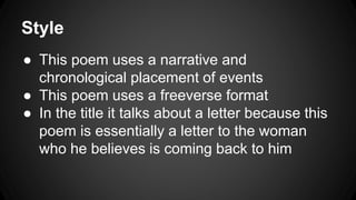 Style
● This poem uses a narrative and
chronological placement of events
● This poem uses a freeverse format
● In the title it talks about a letter because this
poem is essentially a letter to the woman
who he believes is coming back to him
 