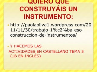 QUIERO QUE
CONSTRUYÁIS UN
INSTRUMENTO:
 http://paolaoliva1.wordpress.com/20
11/11/30/trabajo-1%c2%ba-eso-
construccion-de-instrumentos/
 Y HACEMOS LAS
ACTIVIDADES EN CASTELLANO TEMA 5
(1B EN INGLÉS)
 