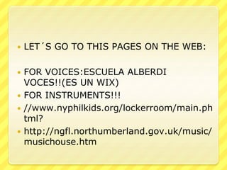  LET´S GO TO THIS PAGES ON THE WEB:
 FOR VOICES:ESCUELA ALBERDI
VOCES!!(ES UN WIX)
 FOR INSTRUMENTS!!!
 //www.nyphilkids.org/lockerroom/main.ph
tml?
 http://ngfl.northumberland.gov.uk/music/
musichouse.htm
 