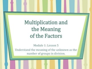 Multiplication and
the Meaning
of the Factors
Module 1: Lesson 5
Understand the meaning of the unknown as the
number of groups in division.
 