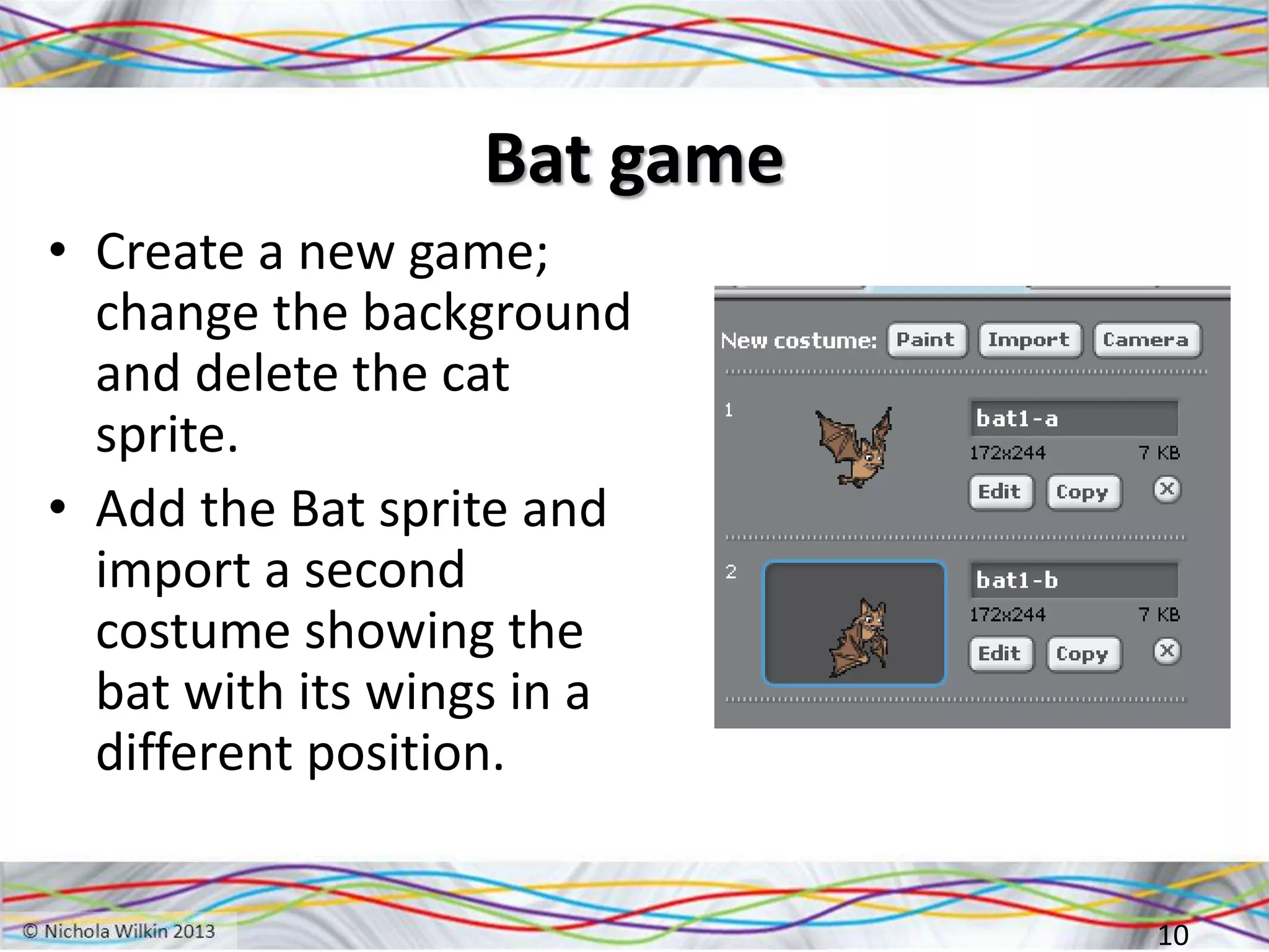 Bat game
• Create a new game;
change the background
and delete the cat
sprite.
• Add the Bat sprite and
import a second
costume showing the
bat with its wings in a
different position.
10
 