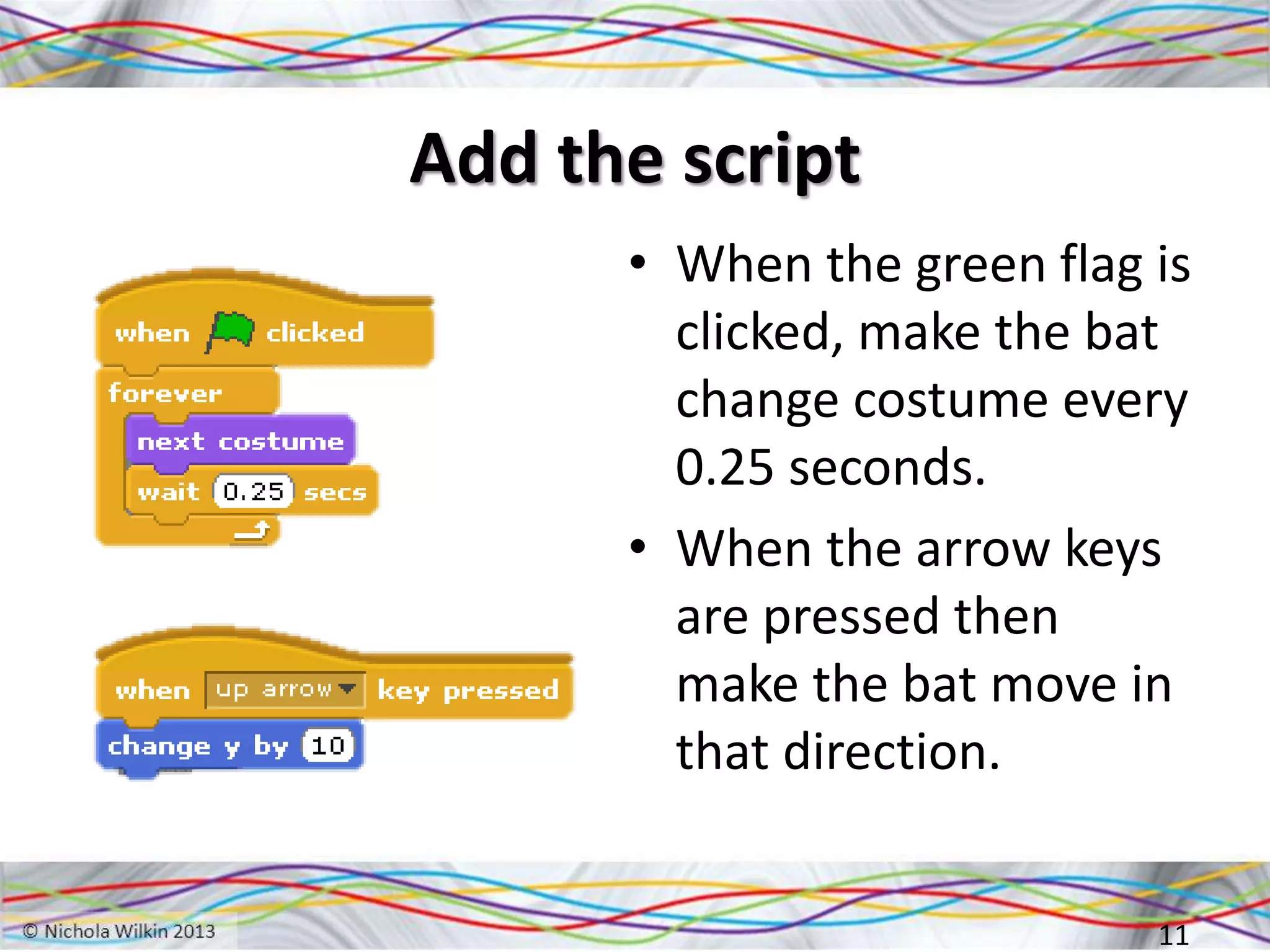 Add the script
• When the green flag is
clicked, make the bat
change costume every
0.25 seconds.
• When the arrow keys
are pressed then
make the bat move in
that direction.
11
 