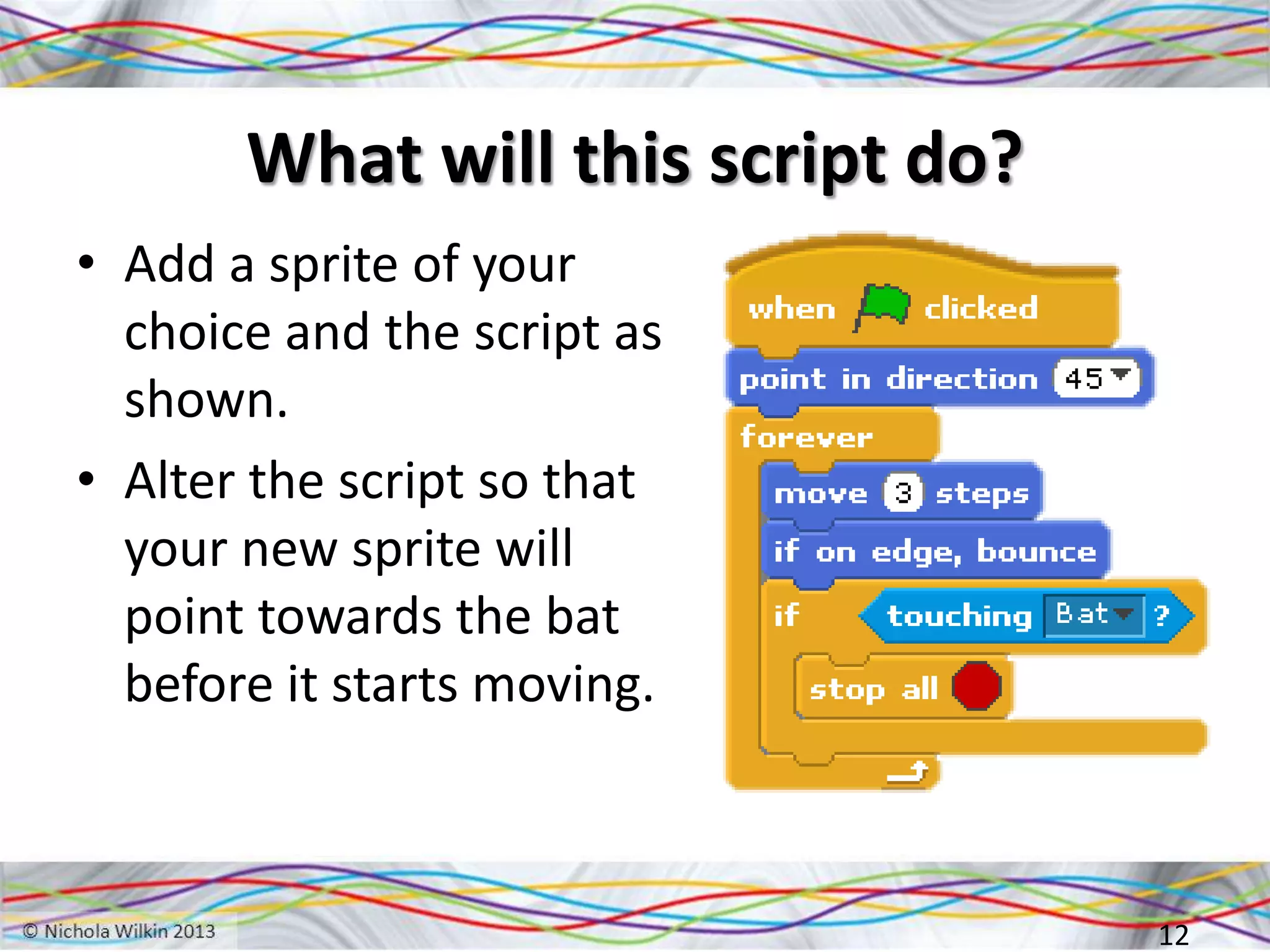 What will this script do?
• Add a sprite of your
choice and the script as
shown.
• Alter the script so that
your new sprite will
point towards the bat
before it starts moving.
12
 