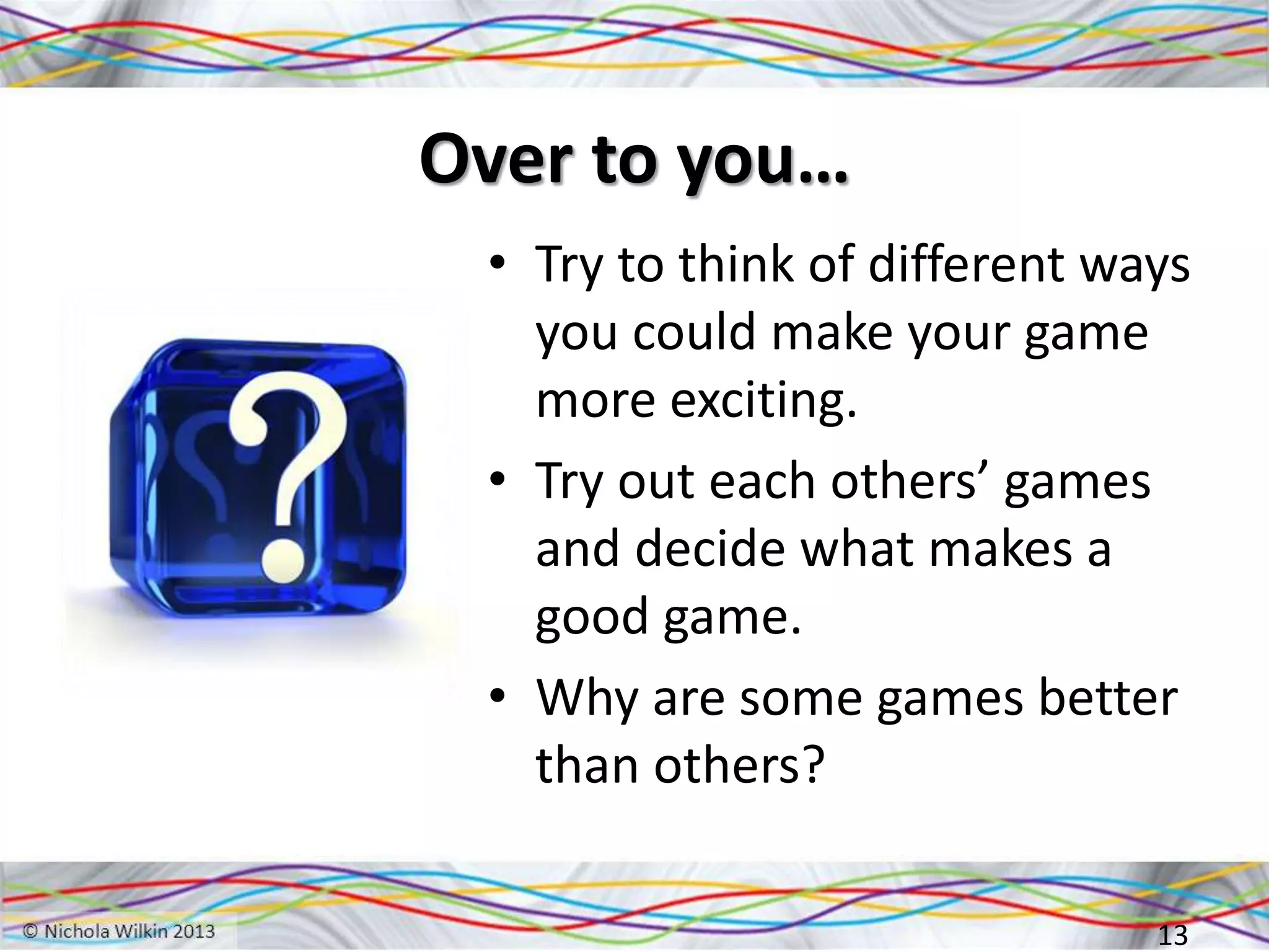 Over to you…
• Try to think of different ways
you could make your game
more exciting.
• Try out each others’ games
and decide what makes a
good game.
• Why are some games better
than others?
13
 