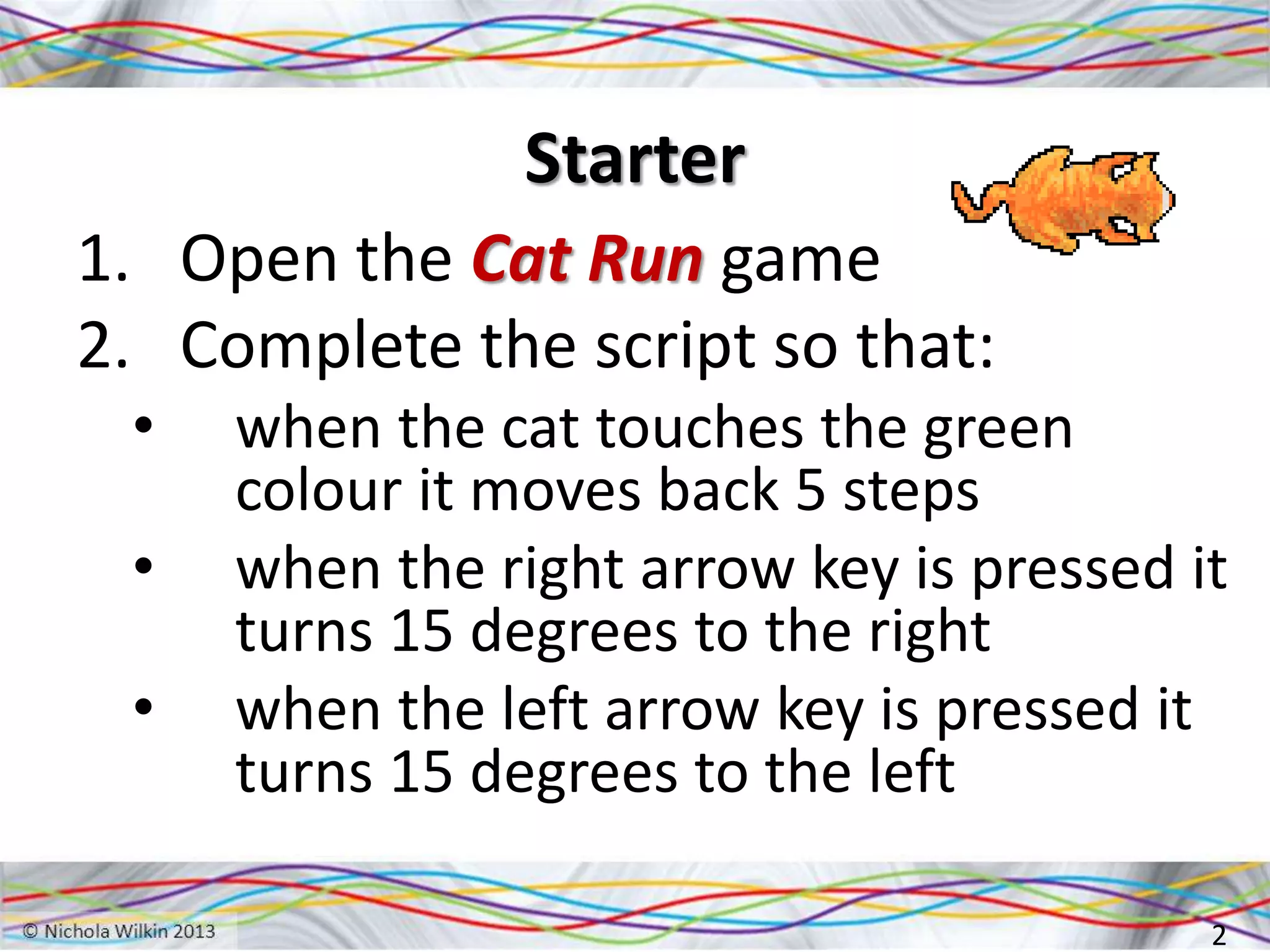 Starter
1. Open the Cat Run game
2. Complete the script so that:
• when the cat touches the green
colour it moves back 5 steps
• when the right arrow key is pressed it
turns 15 degrees to the right
• when the left arrow key is pressed it
turns 15 degrees to the left
2
 