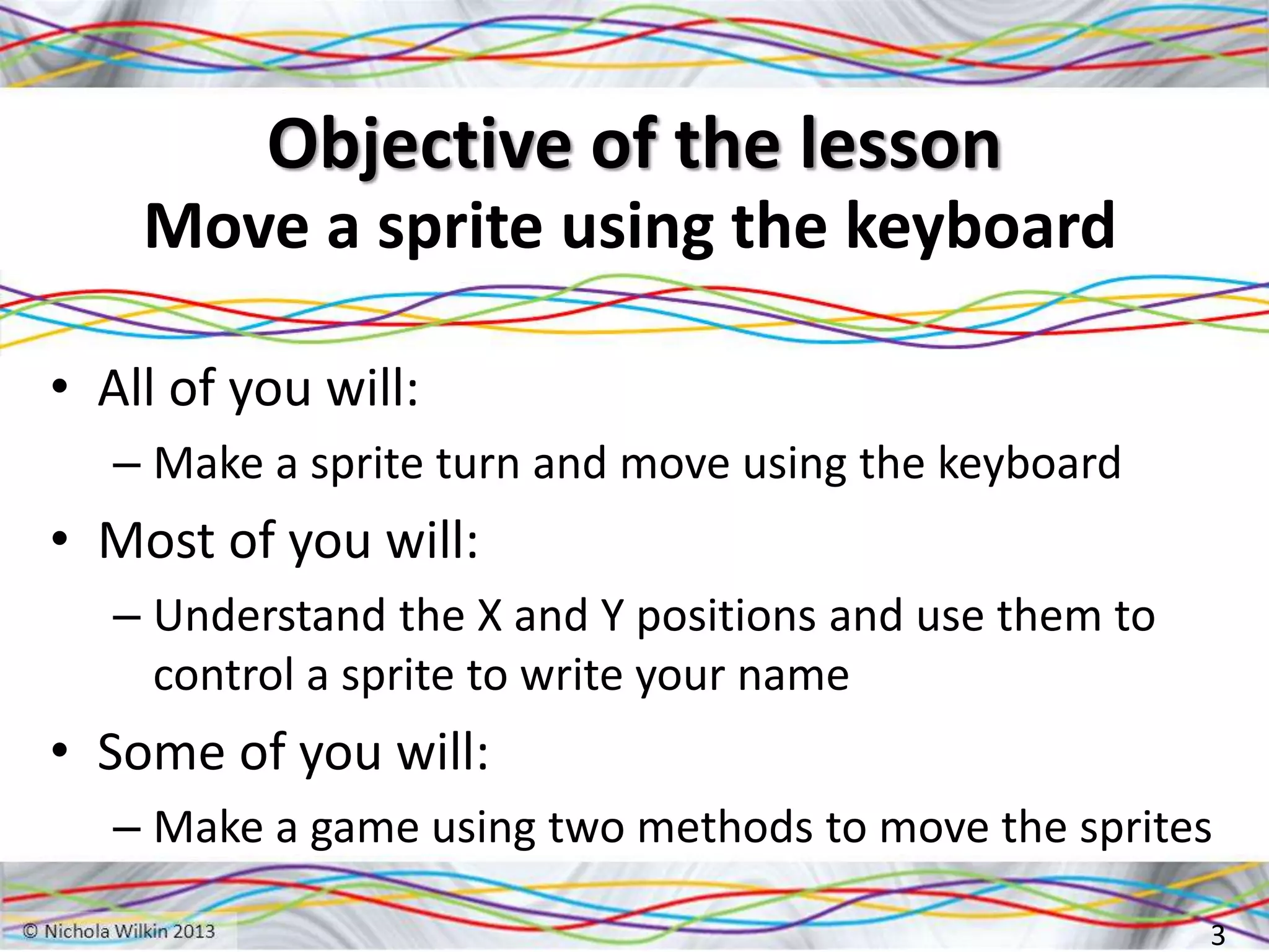 Objective of the lesson
Move a sprite using the keyboard
• All of you will:
– Make a sprite turn and move using the keyboard
• Most of you will:
– Understand the X and Y positions and use them to
control a sprite to write your name
• Some of you will:
– Make a game using two methods to move the sprites
3
 