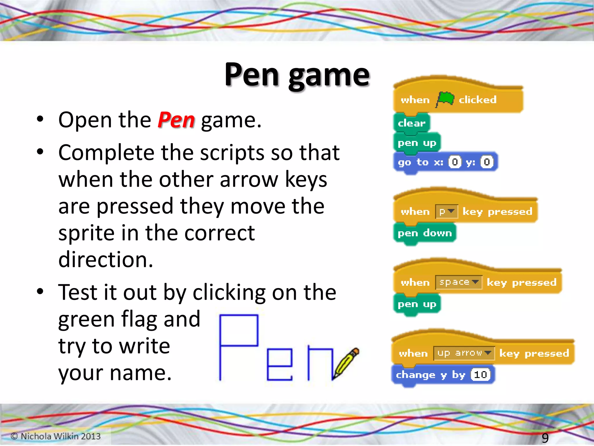 Pen game
• Open the Pen game.
• Complete the scripts so that
when the other arrow keys
are pressed they move the
sprite in the correct
direction.
• Test it out by clicking on the
green flag and
try to write
your name.
9
 