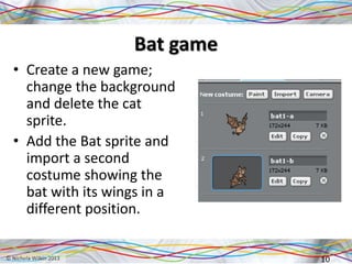 Bat game
• Create a new game;
change the background
and delete the cat
sprite.
• Add the Bat sprite and
import a second
costume showing the
bat with its wings in a
different position.
10
 