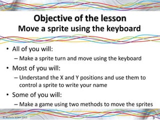 Objective of the lesson
Move a sprite using the keyboard
• All of you will:
– Make a sprite turn and move using the keyboard
• Most of you will:
– Understand the X and Y positions and use them to
control a sprite to write your name
• Some of you will:
– Make a game using two methods to move the sprites
3
 