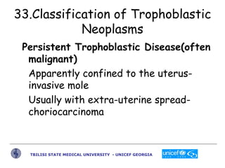 33.Classification of Trophoblastic
Neoplasms
Persistent Trophoblastic Disease(often
malignant)
Apparently confined to the ...