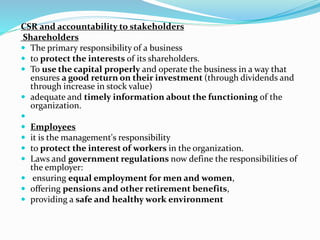 CSR and accountability to stakeholders
Shareholders
 The primary responsibility of a business
 to protect the interests of its shareholders.
 To use the capital properly and operate the business in a way that
ensures a good return on their investment (through dividends and
through increase in stock value)
 adequate and timely information about the functioning of the
organization.

 Employees
 it is the management's responsibility
 to protect the interest of workers in the organization.
 Laws and government regulations now define the responsibilities of
the employer:
 ensuring equal employment for men and women,
 offering pensions and other retirement benefits,
 providing a safe and healthy work environment
 