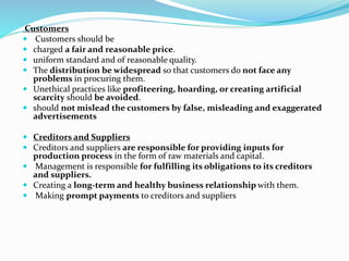 Customers
 Customers should be
 charged a fair and reasonable price.
 uniform standard and of reasonable quality.
 The distribution be widespread so that customers do not face any
problems in procuring them.
 Unethical practices like profiteering, hoarding, or creating artificial
scarcity should be avoided.
 should not mislead the customers by false, misleading and exaggerated
advertisements
 Creditors and Suppliers
 Creditors and suppliers are responsible for providing inputs for
production process in the form of raw materials and capital.
 Management is responsible for fulfilling its obligations to its creditors
and suppliers.
 Creating a long-term and healthy business relationship with them.
 Making prompt payments to creditors and suppliers
 