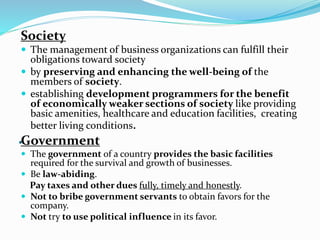 .
Society
 The management of business organizations can fulfill their
obligations toward society
 by preserving and enhancing the well-being of the
members of society.
 establishing development programmers for the benefit
of economically weaker sections of society like providing
basic amenities, healthcare and education facilities, creating
better living conditions.
Government
 The government of a country provides the basic facilities
required for the survival and growth of businesses.
 Be law-abiding.
Pay taxes and other dues fully, timely and honestly.
 Not to bribe government servants to obtain favors for the
company.
 Not try to use political influence in its favor.
 