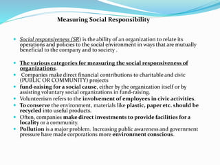  Social responsiveness (SR) is the ability of an organization to relate its
operations and policies to the social environment in ways that are mutually
beneficial to the company and to society .
 The various categories for measuring the social responsiveness of
organizations.
 Companies make direct financial contributions to charitable and civic
(PUBLIC OR COMMUNITY) projects
 fund-raising for a social cause, either by the organization itself or by
assisting voluntary social organizations in fund-raising.
 Volunteerism refers to the involvement of employees in civic activities.
 To conserve the environment, materials like plastic, paper etc. should be
recycled into useful products.
 Often, companies make direct investments to provide facilities for a
locality or a community.
 Pollution is a major problem. Increasing public awareness and government
pressure have made corporations more environment conscious.
Measuring Social Responsibility
 