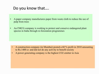 Do you know that….
• A paper company manufactures paper from waste cloth to reduce the use of
pulp from trees
• An FMCG company is working to protect and conserve endangered plant
species in India through re-forestation programmes
• A construction company (in Mumbai) posted a 60 % profit in 2010 amounting
to Rs.1400 cr. and did not do any activity to benefit society
• A power generating company is the highest CO2 emitter in Asia
 