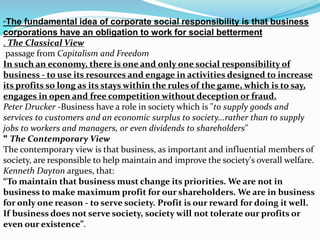 “The fundamental idea of corporate social responsibility is that business
corporations have an obligation to work for social betterment
. The Classical View
passage from Capitalism and Freedom
In such an economy, there is one and only one social responsibility of
business - to use its resources and engage in activities designed to increase
its profits so long as its stays within the rules of the game, which is to say,
engages in open and free competition without deception or fraud.
Peter Drucker -Business have a role in society which is "to supply goods and
services to customers and an economic surplus to society...rather than to supply
jobs to workers and managers, or even dividends to shareholders"
" The Contemporary View
The contemporary view is that business, as important and influential members of
society, are responsible to help maintain and improve the society's overall welfare.
Kenneth Dayton argues, that:
“To maintain that business must change its priorities. We are not in
business to make maximum profit for our shareholders. We are in business
for only one reason - to serve society. Profit is our reward for doing it well.
If business does not serve society, society will not tolerate our profits or
even our existence”.
 