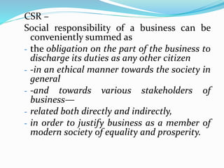 CSR –
Social responsibility of a business can be
conveniently summed as
- the obligation on the part of the business to
discharge its duties as any other citizen
- -in an ethical manner towards the society in
general
- -and towards various stakeholders of
business—
- related both directly and indirectly,
- in order to justify business as a member of
modern society of equality and prosperity.
 