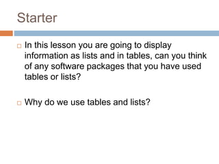 Starter
 In this lesson you are going to display
information as lists and in tables, can you think
of any software packages that you have used
tables or lists?
 Why do we use tables and lists?
 