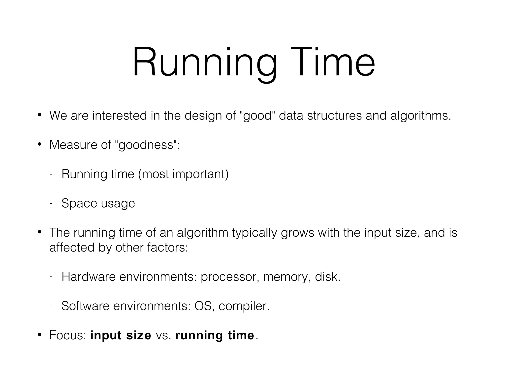 Running Time
• We are interested in the design of "good" data structures and algorithms.
• Measure of "goodness":
- Running time (most important)
- Space usage
• The running time of an algorithm typically grows with the input size, and is
affected by other factors:
- Hardware environments: processor, memory, disk.
- Software environments: OS, compiler.
• Focus: input size vs. running time.
 