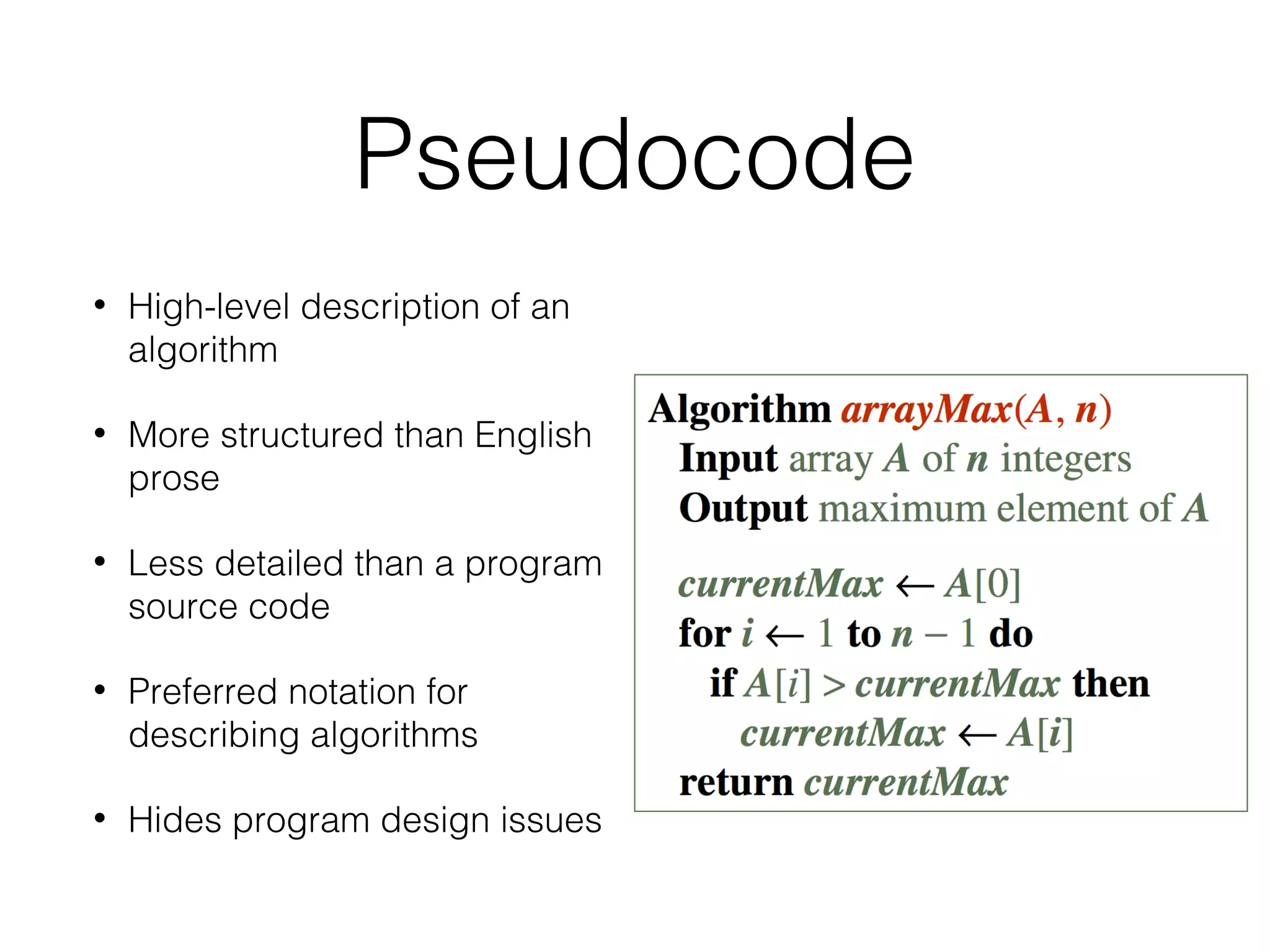 Pseudocode
• High-level description of an
algorithm
• More structured than English
prose
• Less detailed than a program
source code
• Preferred notation for
describing algorithms
• Hides program design issues
 