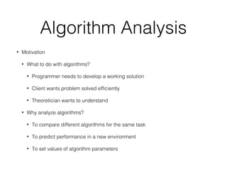 Algorithm Analysis
• Motivation
• What to do with algorithms?
• Programmer needs to develop a working solution
• Client wants problem solved efficiently
• Theoretician wants to understand
• Why analyze algorithms?
• To compare different algorithms for the same task
• To predict performance in a new environment
• To set values of algorithm parameters
 