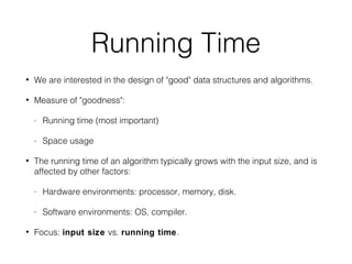 Running Time
• We are interested in the design of "good" data structures and algorithms.
• Measure of "goodness":
- Running time (most important)
- Space usage
• The running time of an algorithm typically grows with the input size, and is
affected by other factors:
- Hardware environments: processor, memory, disk.
- Software environments: OS, compiler.
• Focus: input size vs. running time.
 