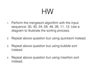 HW
1. Perform the mergesort algorithm with the input
sequence: 30, 40, 24, 58, 48, 26, 11, 13. Use a
diagram to illustrate the sorting process.
2. Repeat above question but using quicksort instead.
3. Repeat above question but using bubble sort
instead.
4. Repeat above question but using insertion sort
instead.
 