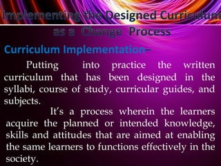 It’s a process wherein the learners
acquire the planned or intended knowledge,
skills and attitudes that are aimed at enabling
the same learners to functions effectively in the
society.
Curriculum Implementation
Putting into practice the written
curriculum that has been designed in the
syllabi, course of study, curricular guides, and
subjects.
 