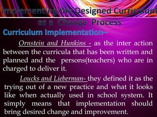 Loucks and Lieberman- they defined it as the
trying out of a new practice and what it looks
like when actually used in school system. It
simply means that implementation should
bring desired change and improvement.
Ornstein and Hunkins - as the inter action
between the curricula that has been written and
planned and the persons(teachers) who are in
charged to deliver it.
 