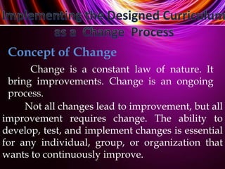 Concept of Change
Change is a constant law of nature. It
bring improvements. Change is an ongoing
process.
Not all changes lead to improvement, but all
improvement requires change. The ability to
develop, test, and implement changes is essential
for any individual, group, or organization that
wants to continuously improve.
 