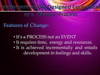 Features of Change-
• It’s a PROCESS not an EVENT
• It requires time, energy and resources.
• It is achieved incrementally and entails
development in feelings and skills.
 