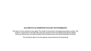 ELEMENTS (COMPONENTS) OF NETWORKING
This topic is to be covered in one week. The mode of instruction is through presentations online. The
mode of assessment is through CATs and class practical and a full sitting Examinations.Others
resources like journals are also provided, that include journals and other textbooks are listed.
The should be able to list and explain several elements of networking
 