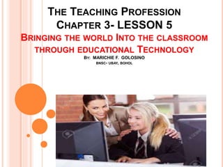 THE TEACHING PROFESSION
CHAPTER 3- LESSON 5
BRINGING THE WORLD INTO THE CLASSROOM
THROUGH EDUCATIONAL TECHNOLOGY
BY: MARICHIE F. GOLOSINO
BNSC- UBAY, BOHOL
 