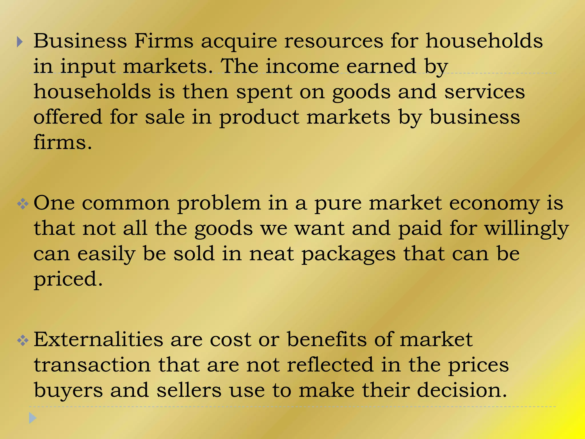  Business Firms acquire resources for households
in input markets. The income earned by
households is then spent on goods and services
offered for sale in product markets by business
firms.
 One common problem in a pure market economy is
that not all the goods we want and paid for willingly
can easily be sold in neat packages that can be
priced.
 Externalities are cost or benefits of market
transaction that are not reflected in the prices
buyers and sellers use to make their decision.
 