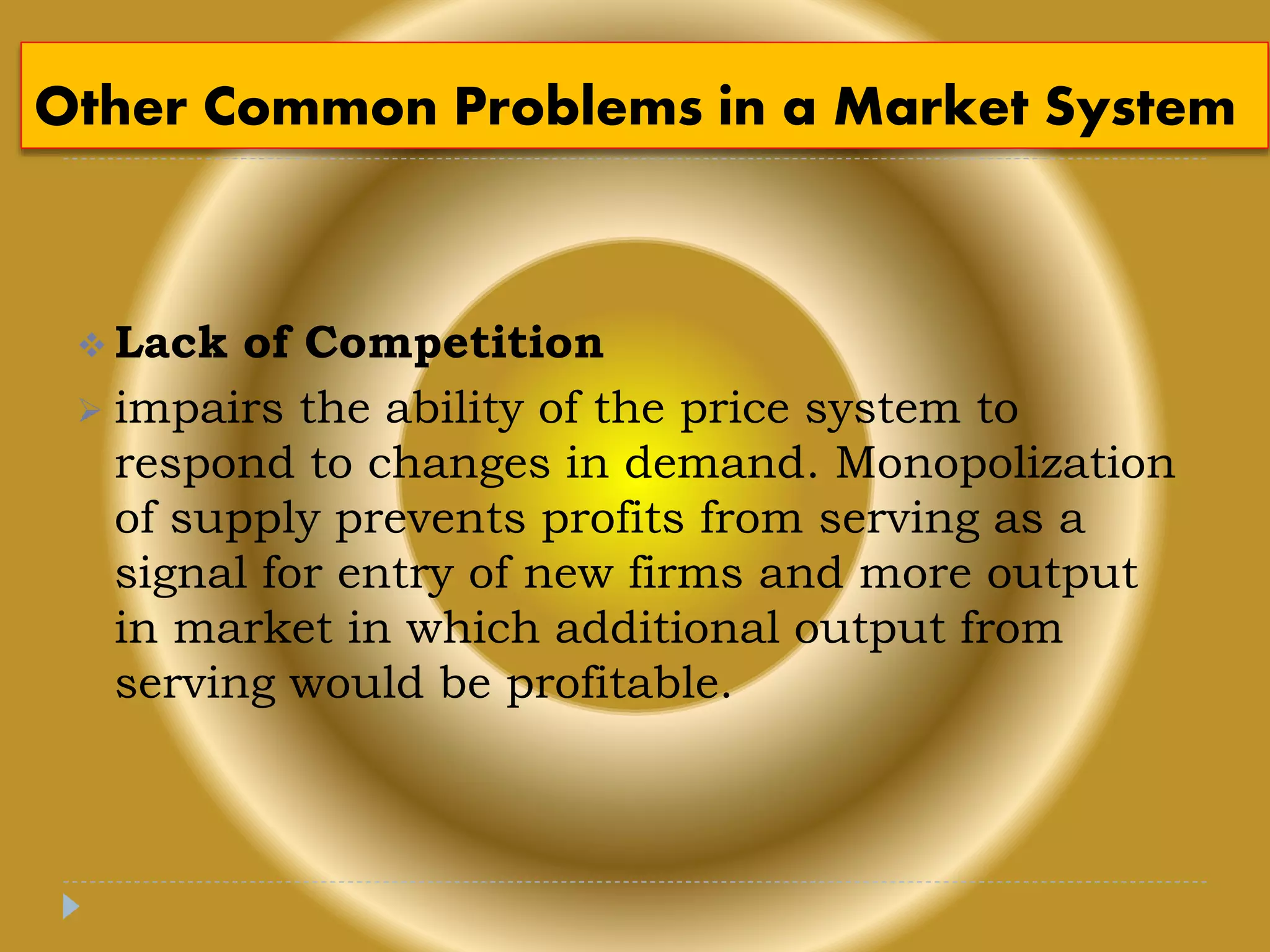 Other Common Problems in a Market System
 Lack of Competition
 impairs the ability of the price system to
respond to changes in demand. Monopolization
of supply prevents profits from serving as a
signal for entry of new firms and more output
in market in which additional output from
serving would be profitable.
 