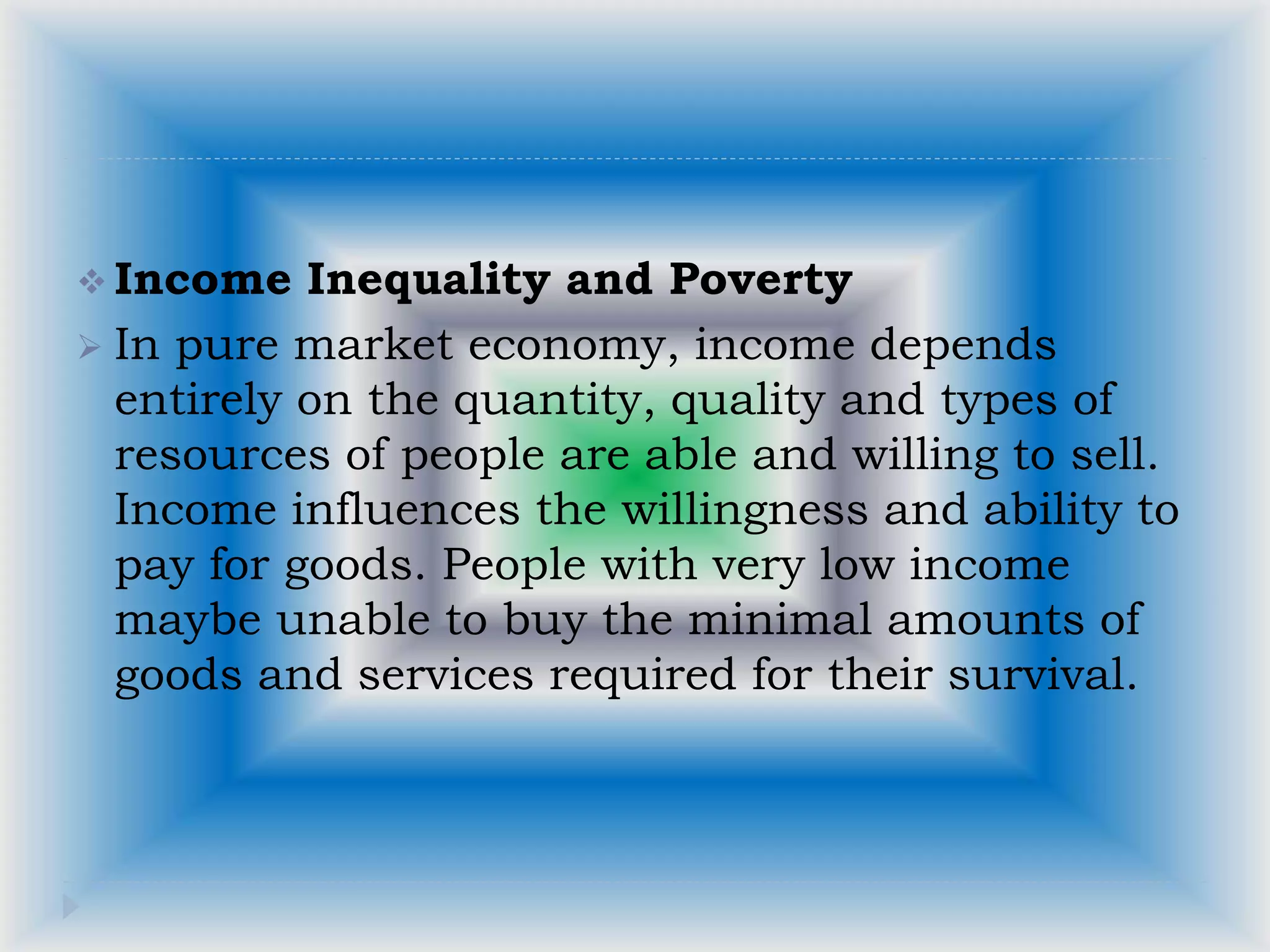  Income Inequality and Poverty
 In pure market economy, income depends
entirely on the quantity, quality and types of
resources of people are able and willing to sell.
Income influences the willingness and ability to
pay for goods. People with very low income
maybe unable to buy the minimal amounts of
goods and services required for their survival.
 