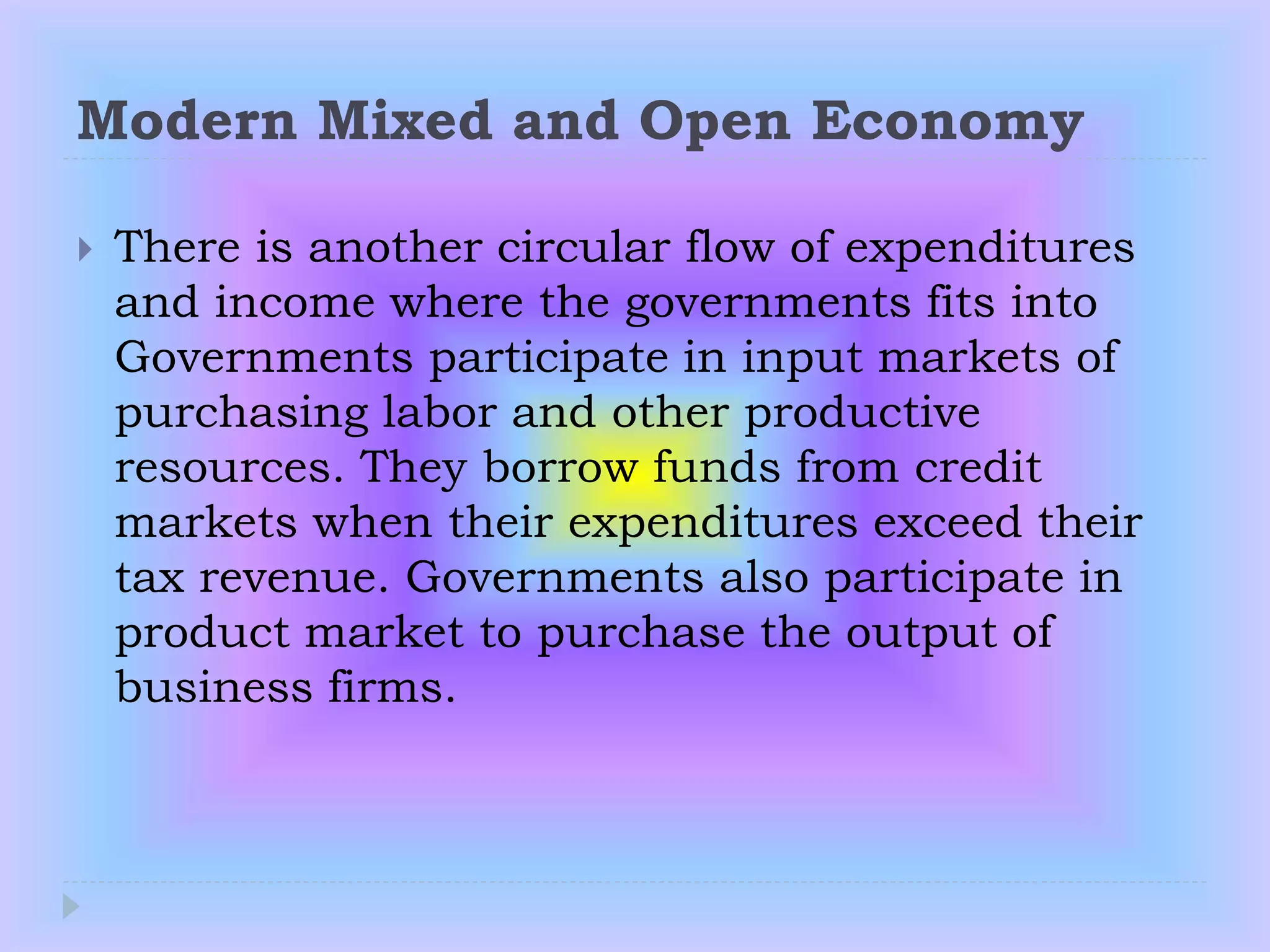 Modern Mixed and Open Economy
 There is another circular flow of expenditures
and income where the governments fits into
Governments participate in input markets of
purchasing labor and other productive
resources. They borrow funds from credit
markets when their expenditures exceed their
tax revenue. Governments also participate in
product market to purchase the output of
business firms.
 