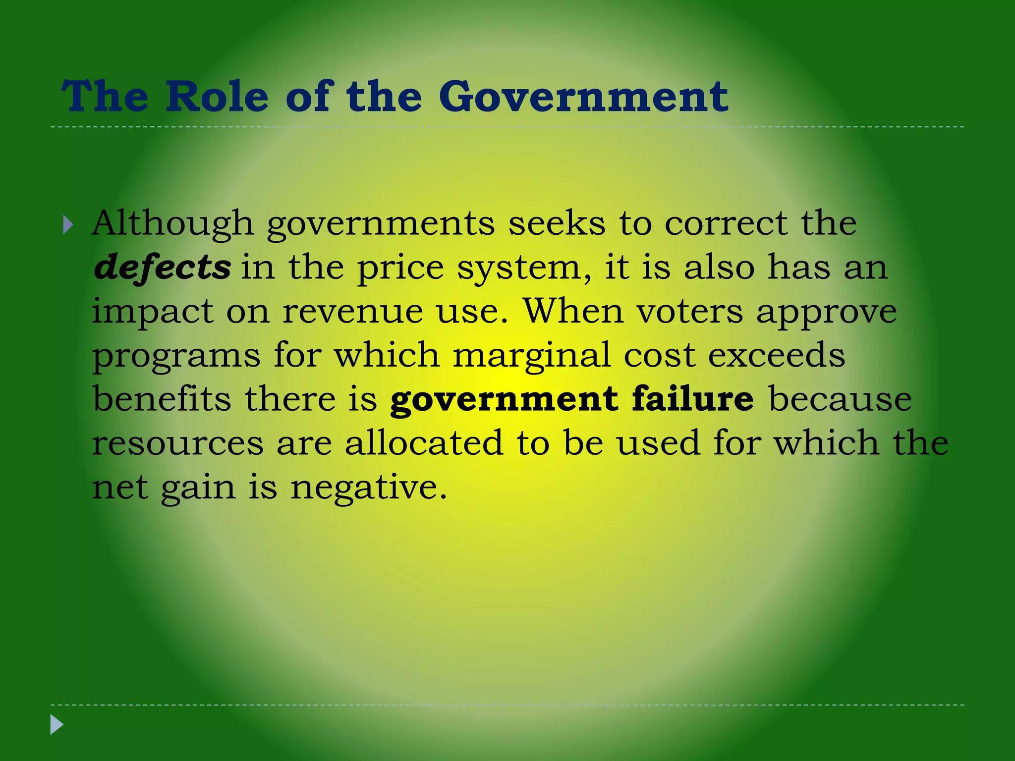 The Role of the Government
 Although governments seeks to correct the
defects in the price system, it is also has an
impact on revenue use. When voters approve
programs for which marginal cost exceeds
benefits there is government failure because
resources are allocated to be used for which the
net gain is negative.
 