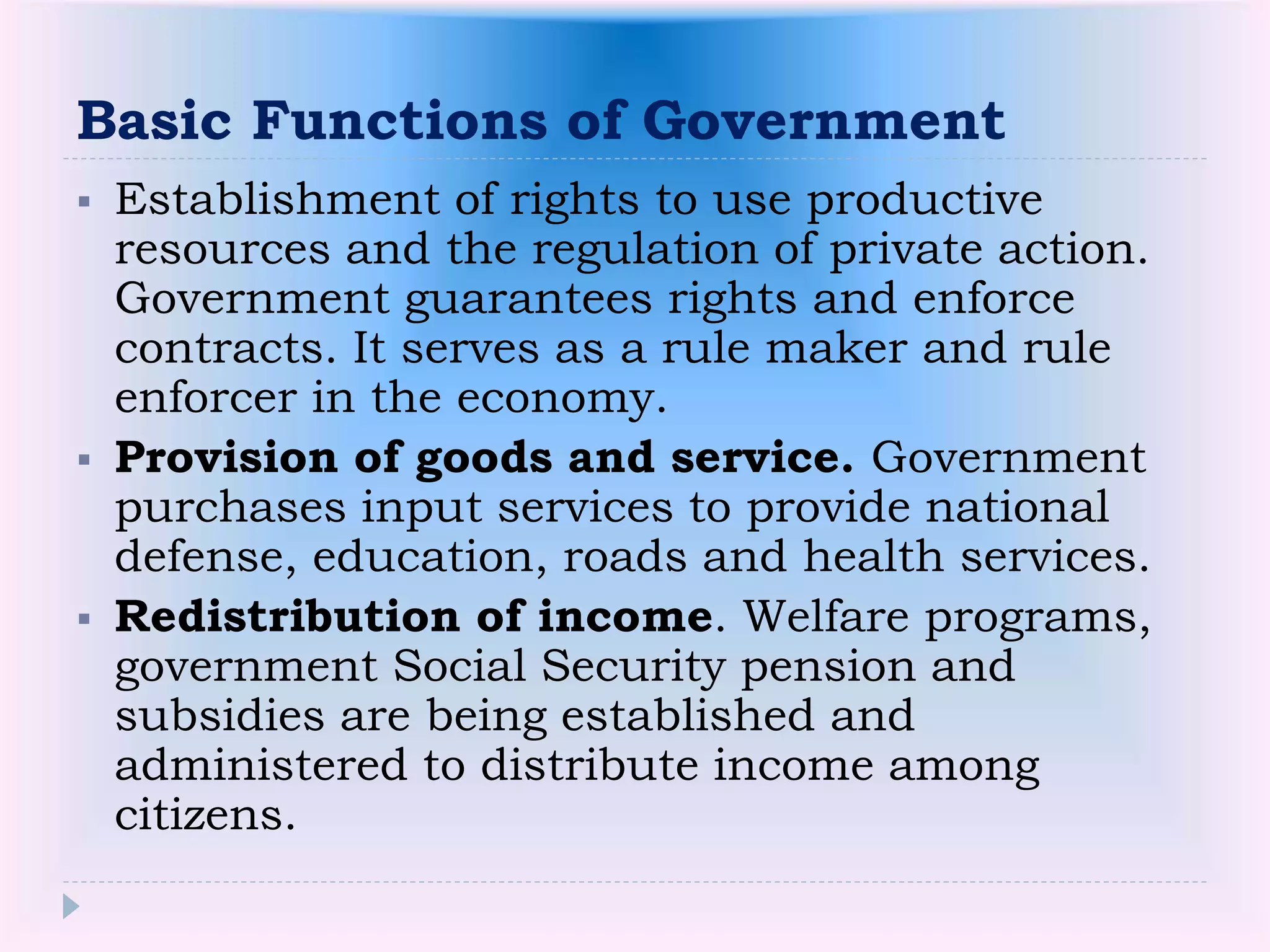 Basic Functions of Government
 Establishment of rights to use productive
resources and the regulation of private action.
Government guarantees rights and enforce
contracts. It serves as a rule maker and rule
enforcer in the economy.
 Provision of goods and service. Government
purchases input services to provide national
defense, education, roads and health services.
 Redistribution of income. Welfare programs,
government Social Security pension and
subsidies are being established and
administered to distribute income among
citizens.
 