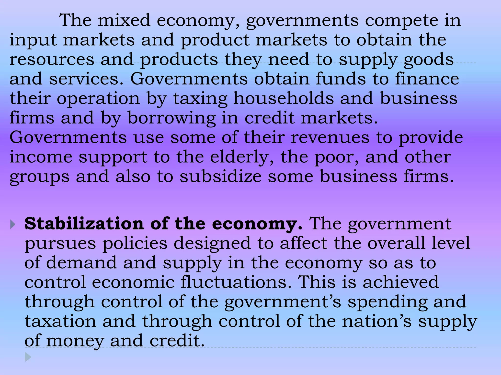 The mixed economy, governments compete in
input markets and product markets to obtain the
resources and products they need to supply goods
and services. Governments obtain funds to finance
their operation by taxing households and business
firms and by borrowing in credit markets.
Governments use some of their revenues to provide
income support to the elderly, the poor, and other
groups and also to subsidize some business firms.
 Stabilization of the economy. The government
pursues policies designed to affect the overall level
of demand and supply in the economy so as to
control economic fluctuations. This is achieved
through control of the government’s spending and
taxation and through control of the nation’s supply
of money and credit.
 