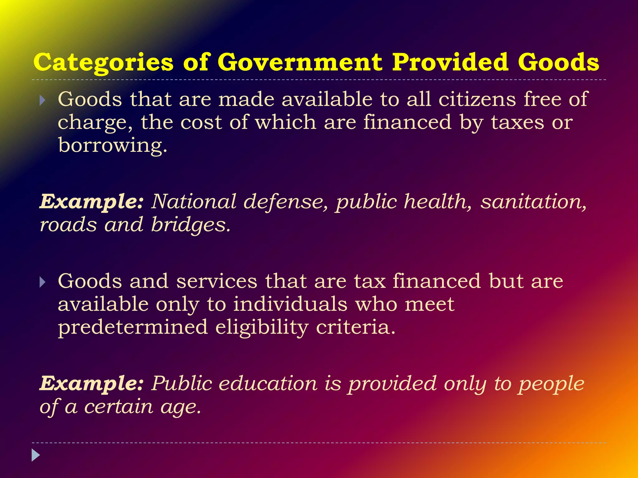 Categories of Government Provided Goods
 Goods that are made available to all citizens free of
charge, the cost of which are financed by taxes or
borrowing.
Example: National defense, public health, sanitation,
roads and bridges.
 Goods and services that are tax financed but are
available only to individuals who meet
predetermined eligibility criteria.
Example: Public education is provided only to people
of a certain age.
 