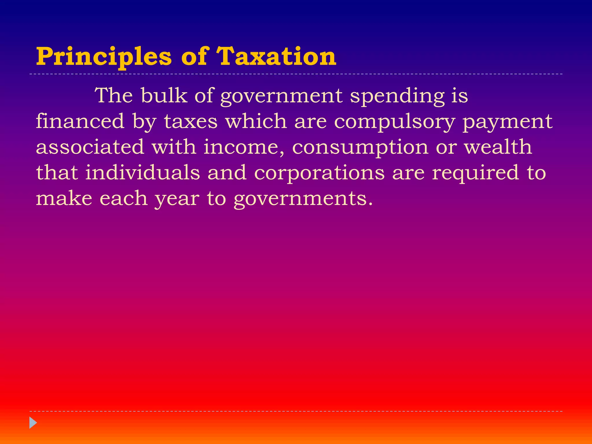 Principles of Taxation
The bulk of government spending is
financed by taxes which are compulsory payment
associated with income, consumption or wealth
that individuals and corporations are required to
make each year to governments.
 