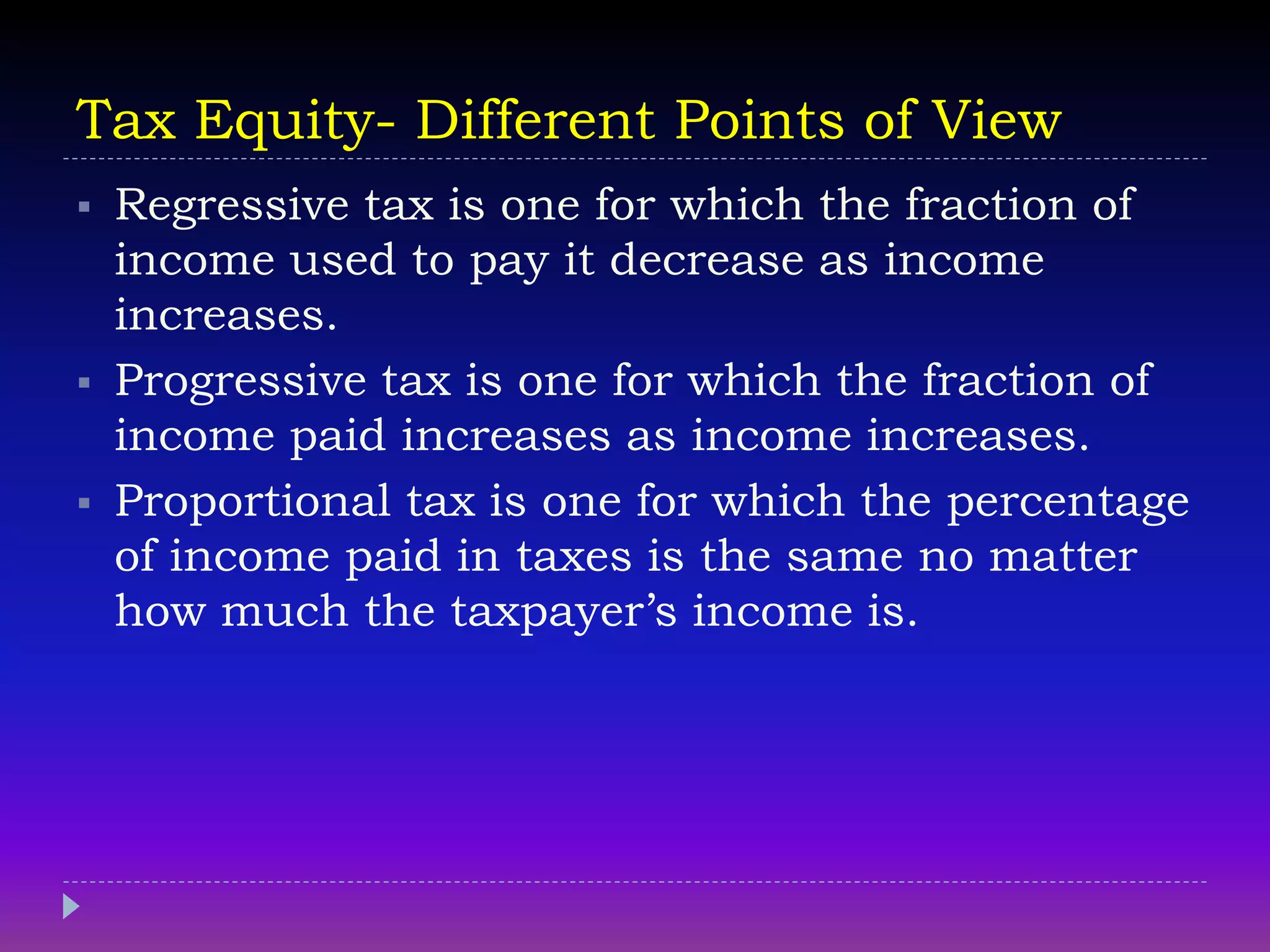 Tax Equity- Different Points of View
 Regressive tax is one for which the fraction of
income used to pay it decrease as income
increases.
 Progressive tax is one for which the fraction of
income paid increases as income increases.
 Proportional tax is one for which the percentage
of income paid in taxes is the same no matter
how much the taxpayer’s income is.
 