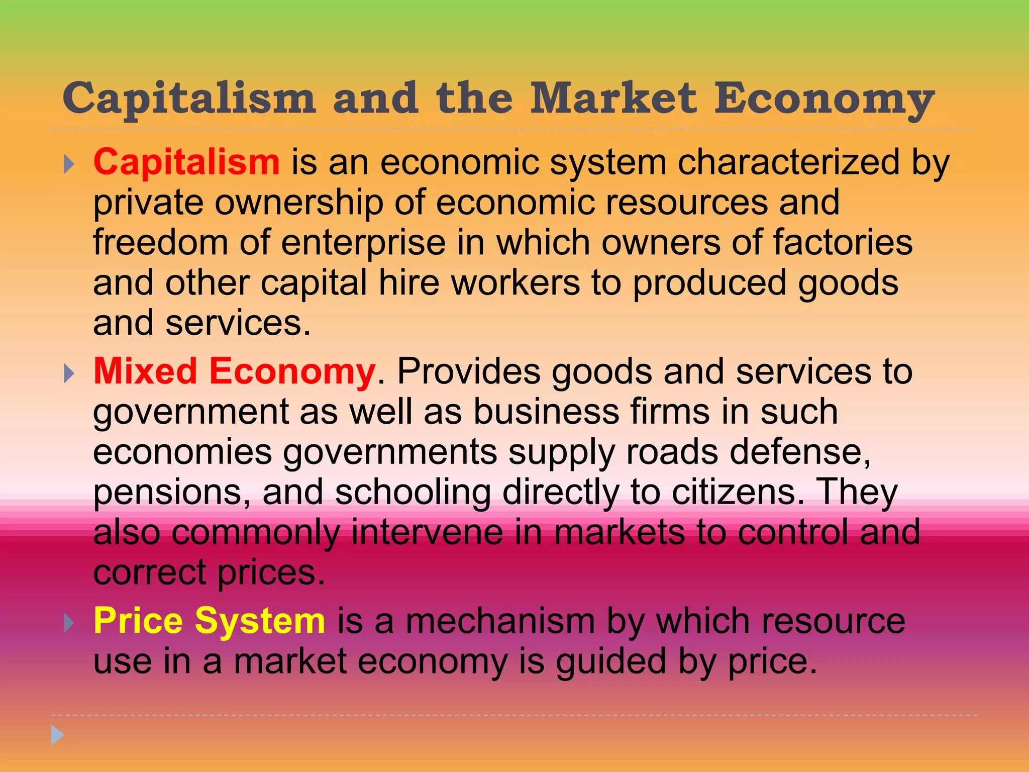 Capitalism and the Market Economy
 Capitalism is an economic system characterized by
private ownership of economic resources and
freedom of enterprise in which owners of factories
and other capital hire workers to produced goods
and services.
 Mixed Economy. Provides goods and services to
government as well as business firms in such
economies governments supply roads defense,
pensions, and schooling directly to citizens. They
also commonly intervene in markets to control and
correct prices.
 Price System is a mechanism by which resource
use in a market economy is guided by price.
 