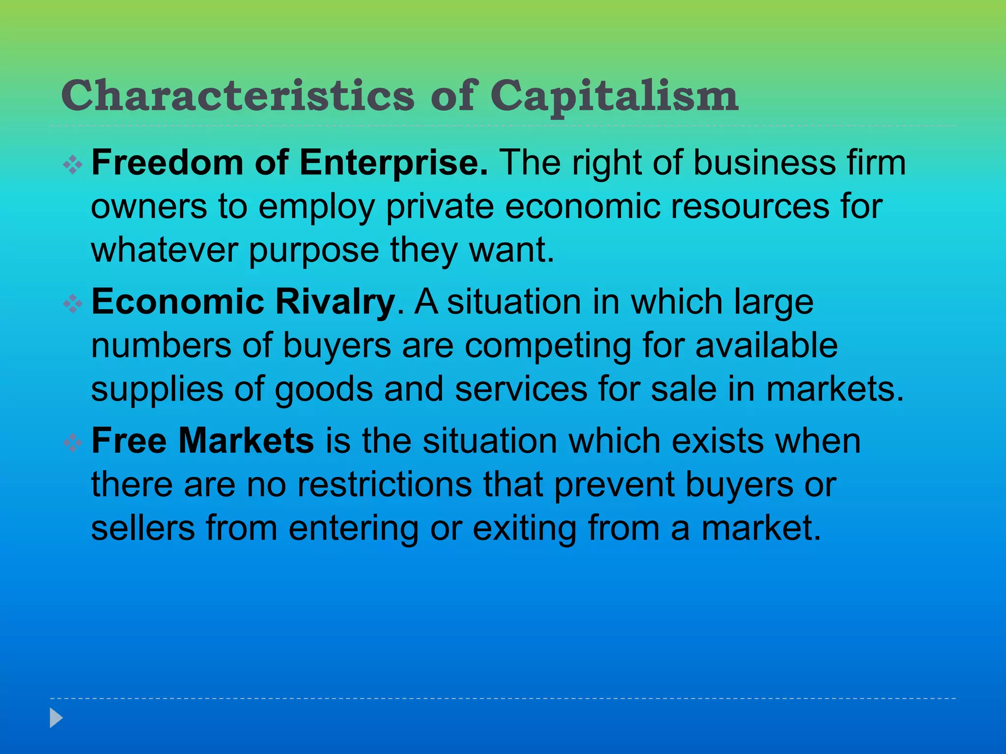 Characteristics of Capitalism
 Freedom of Enterprise. The right of business firm
owners to employ private economic resources for
whatever purpose they want.
 Economic Rivalry. A situation in which large
numbers of buyers are competing for available
supplies of goods and services for sale in markets.
 Free Markets is the situation which exists when
there are no restrictions that prevent buyers or
sellers from entering or exiting from a market.
 