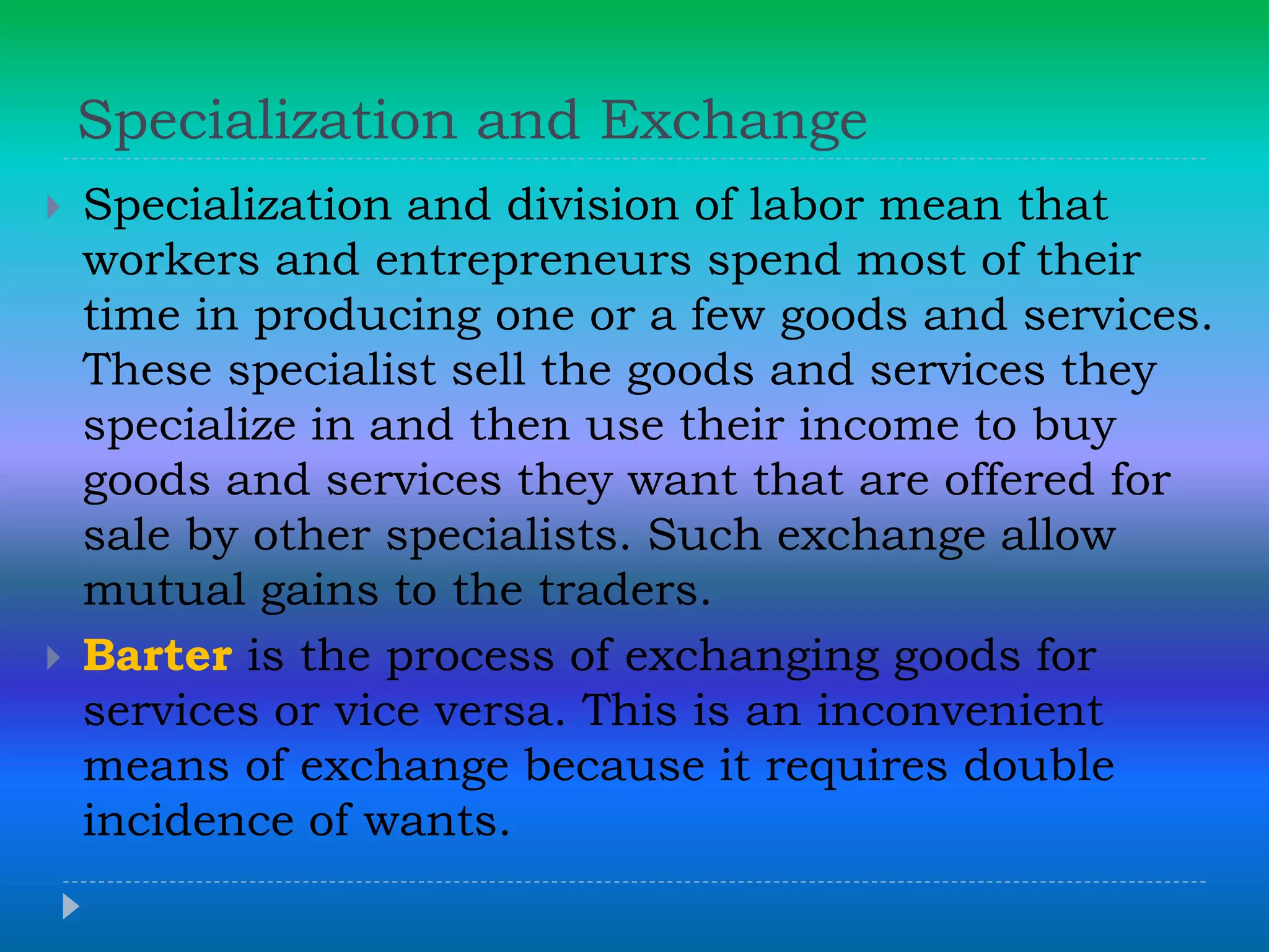 Specialization and Exchange
 Specialization and division of labor mean that
workers and entrepreneurs spend most of their
time in producing one or a few goods and services.
These specialist sell the goods and services they
specialize in and then use their income to buy
goods and services they want that are offered for
sale by other specialists. Such exchange allow
mutual gains to the traders.
 Barter is the process of exchanging goods for
services or vice versa. This is an inconvenient
means of exchange because it requires double
incidence of wants.
 