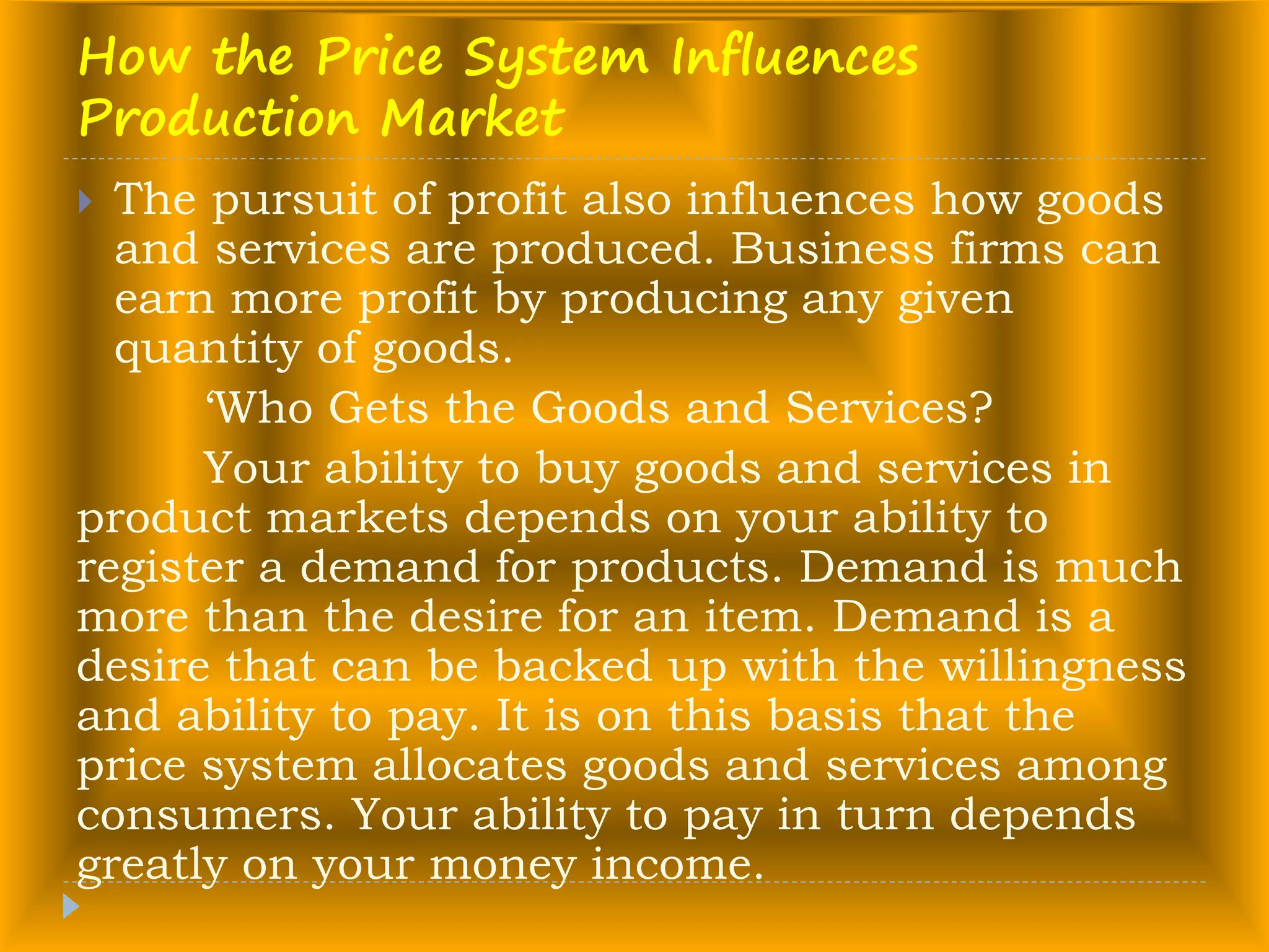 How the Price System Influences
Production Market
 The pursuit of profit also influences how goods
and services are produced. Business firms can
earn more profit by producing any given
quantity of goods.
‘Who Gets the Goods and Services?
Your ability to buy goods and services in
product markets depends on your ability to
register a demand for products. Demand is much
more than the desire for an item. Demand is a
desire that can be backed up with the willingness
and ability to pay. It is on this basis that the
price system allocates goods and services among
consumers. Your ability to pay in turn depends
greatly on your money income.
 