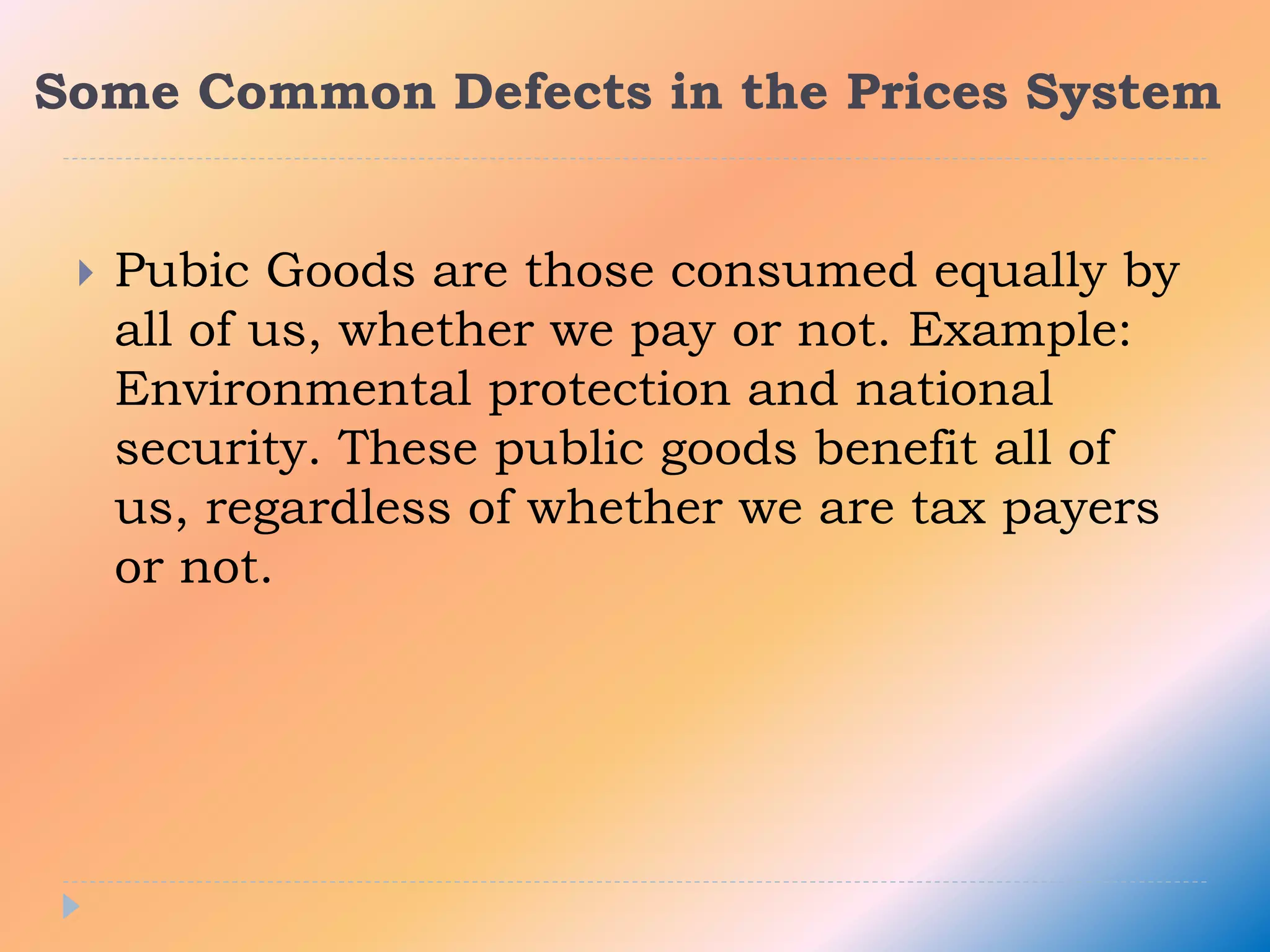 Some Common Defects in the Prices System
 Pubic Goods are those consumed equally by
all of us, whether we pay or not. Example:
Environmental protection and national
security. These public goods benefit all of
us, regardless of whether we are tax payers
or not.
 